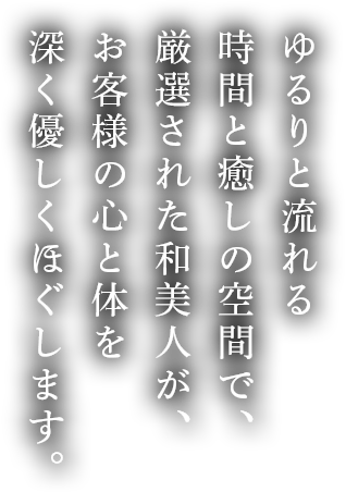 ゆるりと流れる時間と癒しの空間で、厳選された和美人が、お客様の心と体を深く優しくほぐします。